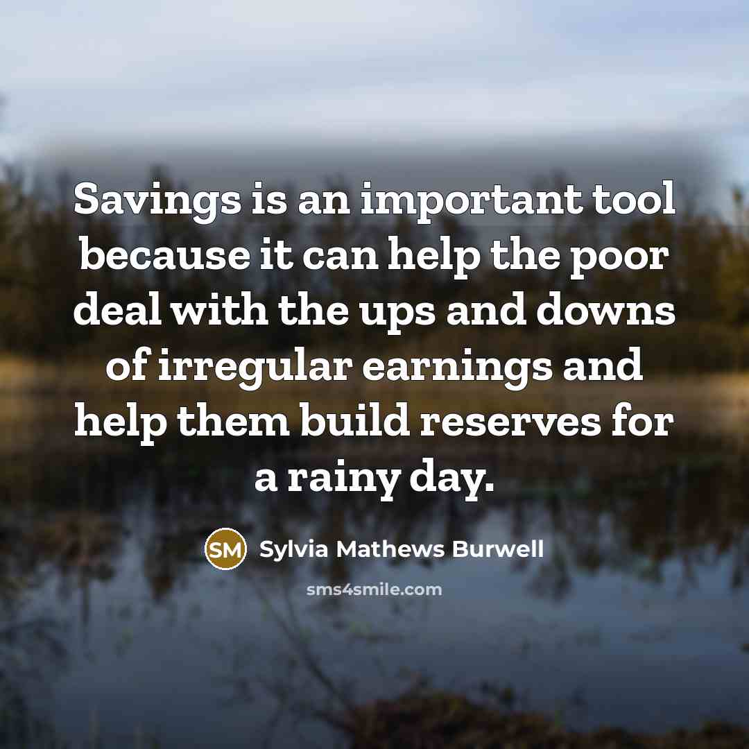 “Savings is an important tool because it can help the poor deal with the ups and downs of irregular earnings and help them build reserves for a rainy day.” quote by Sylvia Mathews Burwell