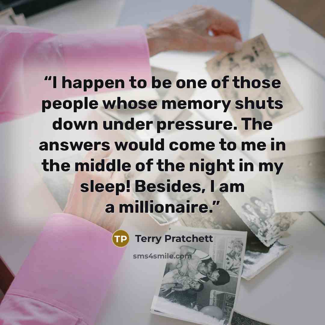“I happen to be one of those people whose memory shuts down under pressure. The answers would come to me in the middle of the night in my sleep! Besides, I am a millionaire.” quote by Terry Pratchett