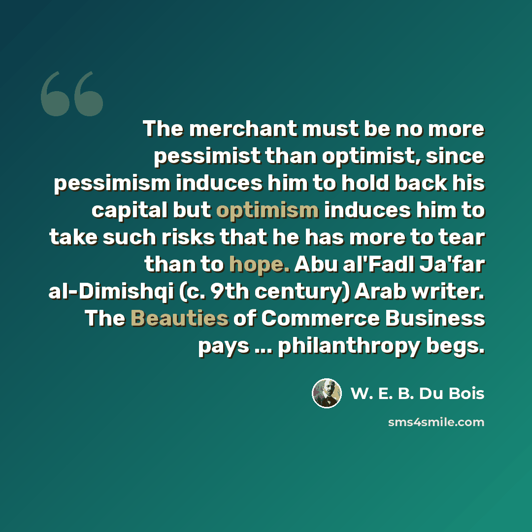 “The merchant must be no more pessimist than optimist, since pessimism induces him to hold back his capital but optimism induces him to take such risks that he has more to tear than to hope. Abu al'Fadl Ja'far al-Dimishqi (c. 9th century) Arab writer. The Beauties of Commerce Business pays…” quote by W. E. B. Du Bois