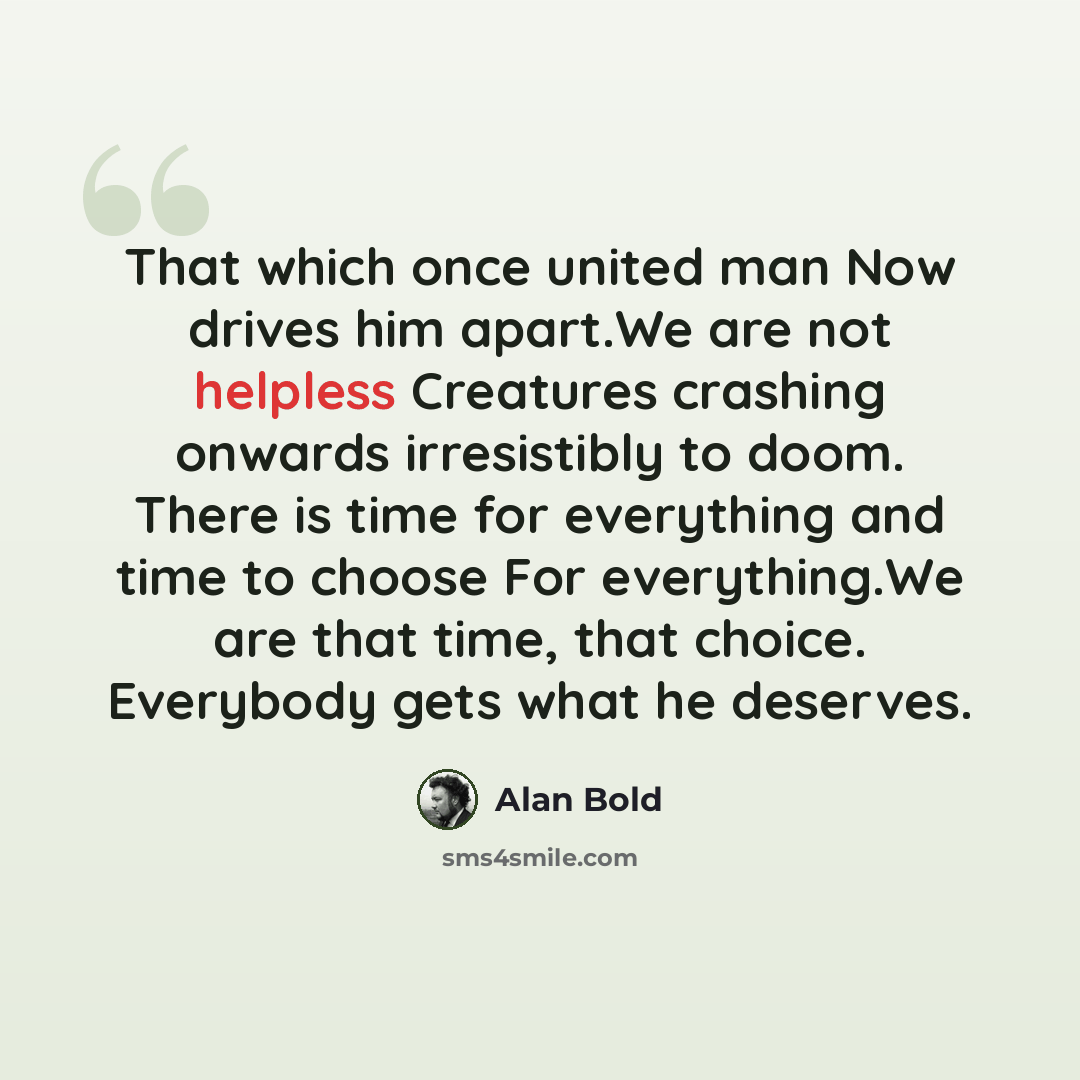 “That which once united man Now drives him apart.We are not helpless Creatures crashing onwards irresistibly to doom. There is time for everything and time to choose For everything.We are that time, that choice. Everybody gets what he deserves.” quote by Alan Bold