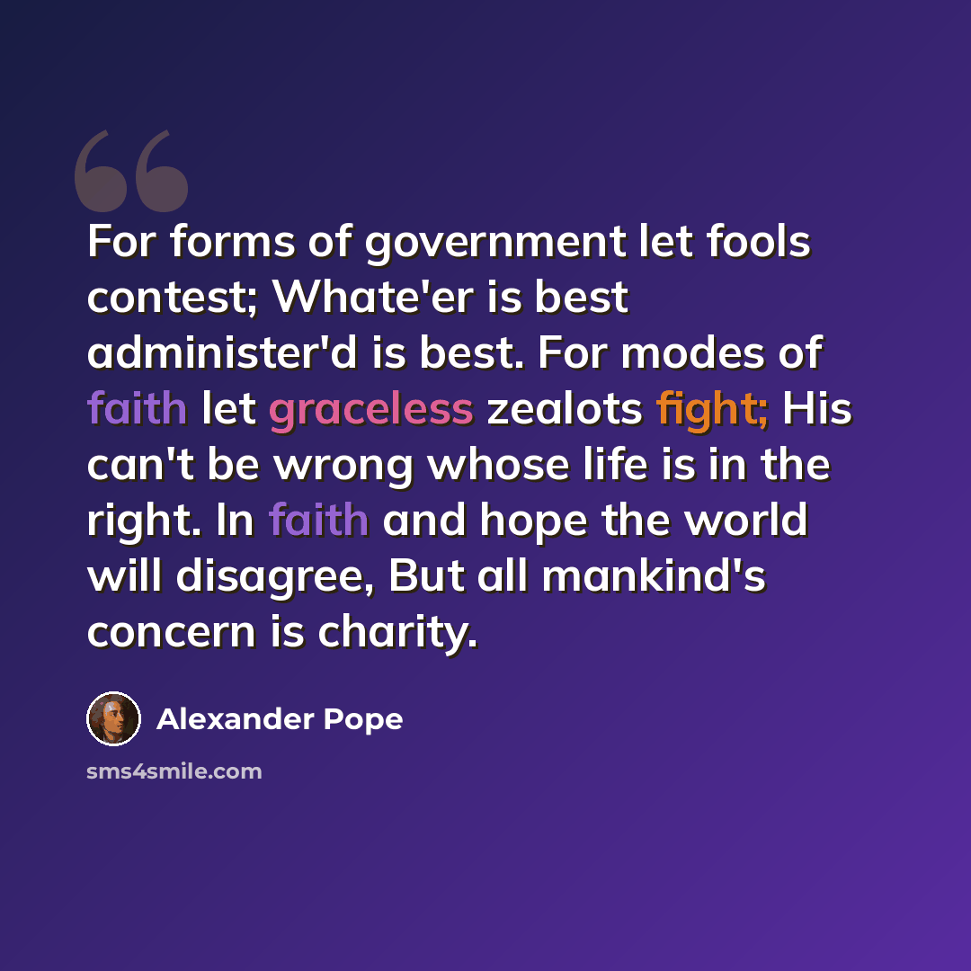 “For forms of government let fools contest; Whate'er is best administer'd is best. For modes of faith let graceless zealots fight; His can't be wrong whose life is in the right. In faith and hope the world will disagree, But all mankind's concern is charity.” quote by Alexander Pope