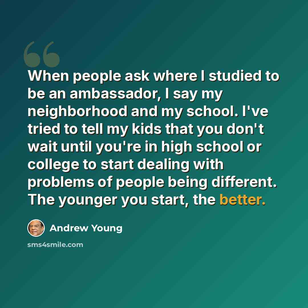 “When people ask where I studied to be an ambassador, I say my neighborhood and my school. I've tried to tell my kids that you don't wait until you're in high school or college to start dealing with problems of people being different. The younger you start, the better.” quote by Andrew Young