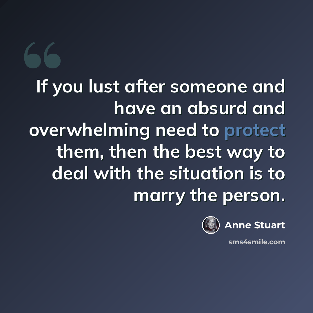 “If you lust after someone and have an absurd and overwhelming need to protect them, then the best way to deal with the situation is to marry the person.” quote by Anne Stuart