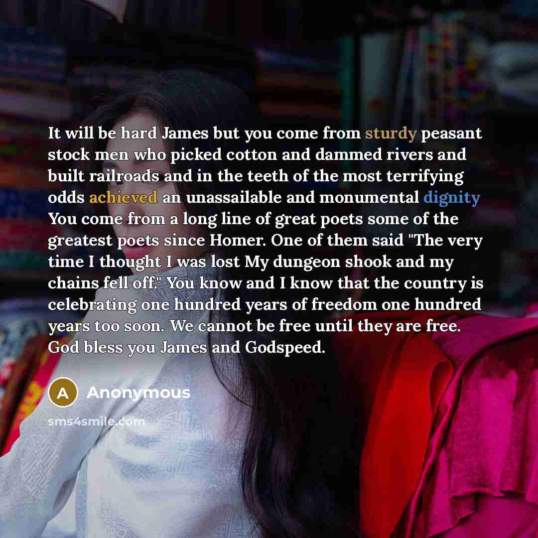 “It will be hard James but you come from sturdy peasant stock men who picked cotton and dammed rivers and built railroads and in the teeth of the most terrifying odds achieved an unassailable and monumental dignity You come from a long line of great poets some of the greatest poets since Homer. One…” quote by Anonymous