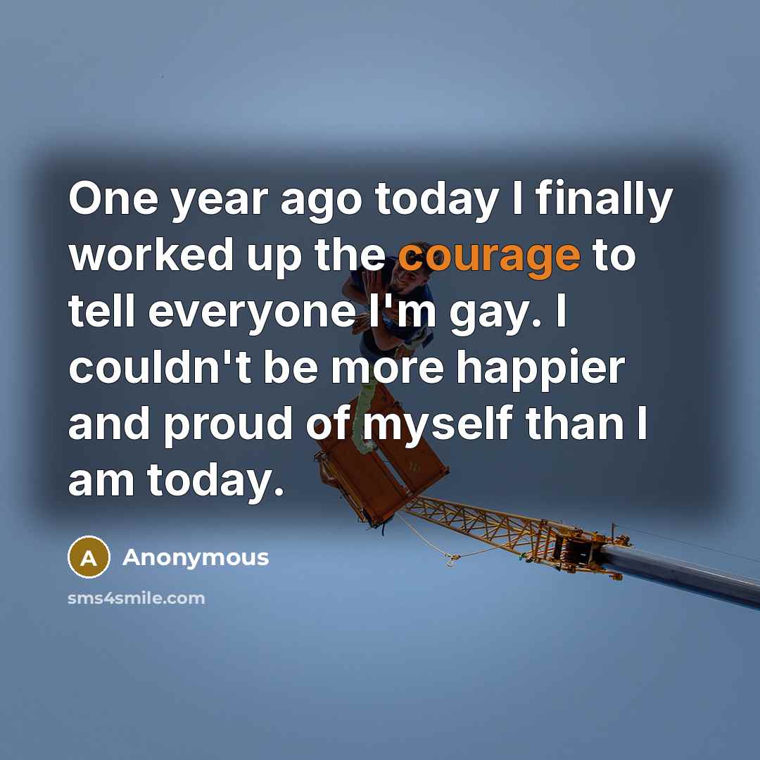 “One year ago today I finally worked up the courage to tell everyone I'm gay. I couldn't be more happier and proud of myself than I am today.” quote by Anonymous