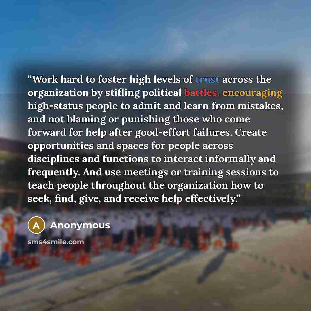 “Work hard to foster high levels of trust across the organization by stifling political battles, encouraging high-status people to admit and learn from mistakes, and not blaming or punishing those who come forward for help after good-effort failures. Create opportunities and spaces for people…” quote by Anonymous