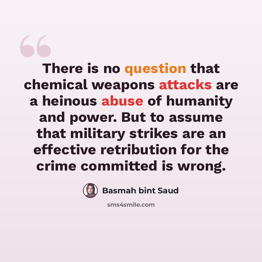 “There is no question that chemical weapons attacks are a heinous abuse of humanity and power. But to assume that military strikes are an effective retribution for the crime committed is wrong.” quote by Basmah bint Saud
