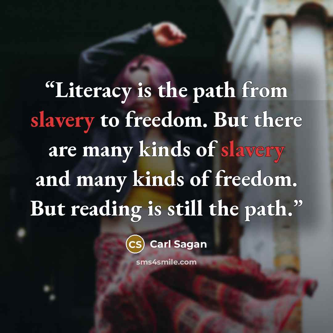 “Literacy is the path from slavery to freedom. But there are many kinds of slavery and many kinds of freedom. But reading is still the path.” quote by Carl Sagan