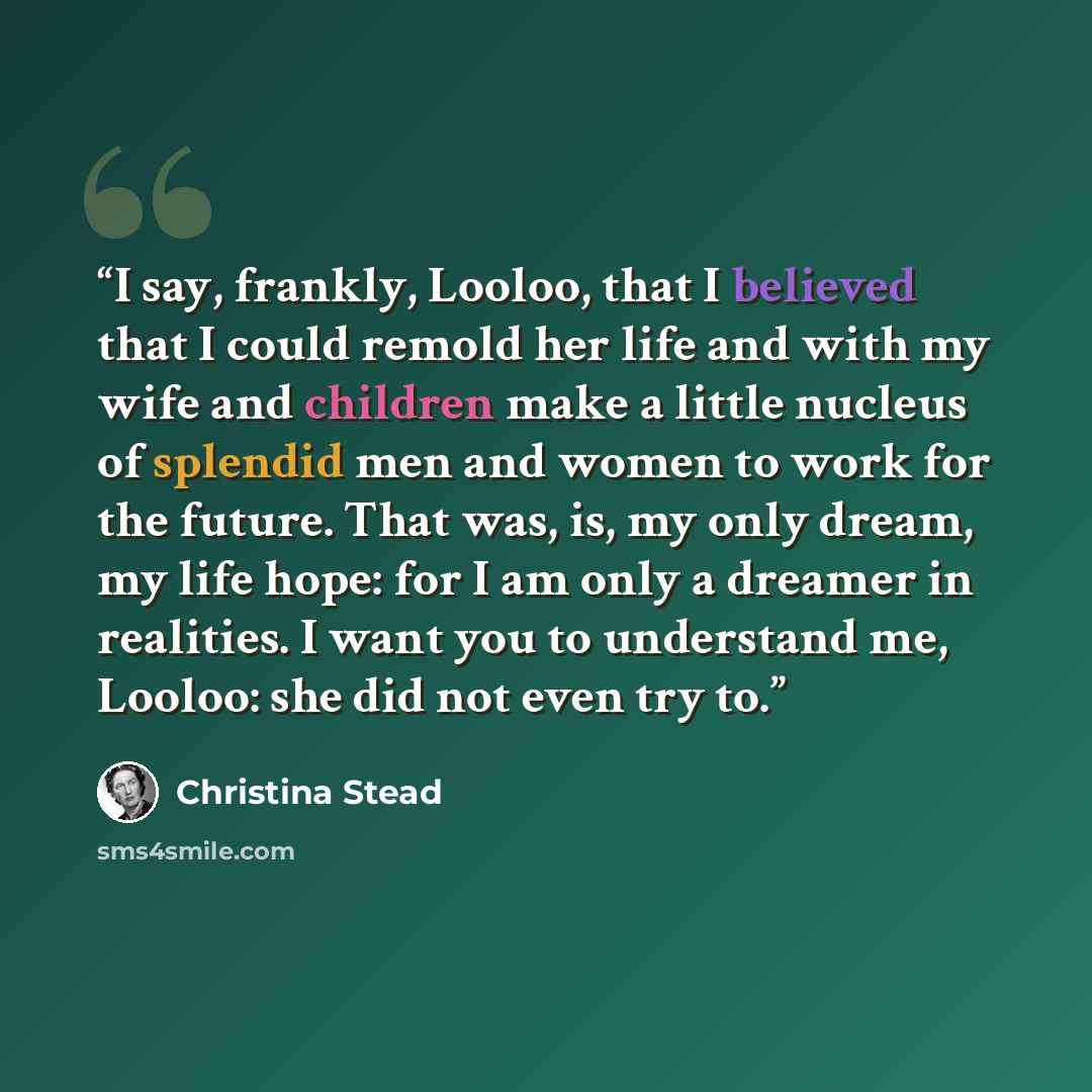 “I say, frankly, Looloo, that I believed that I could remold her life and with my wife and children make a little nucleus of splendid men and women to work for the future. That was, is, my only dream, my life hope: for I am only a dreamer in realities. I want you to understand me, Looloo: she did…” quote by Christina Stead