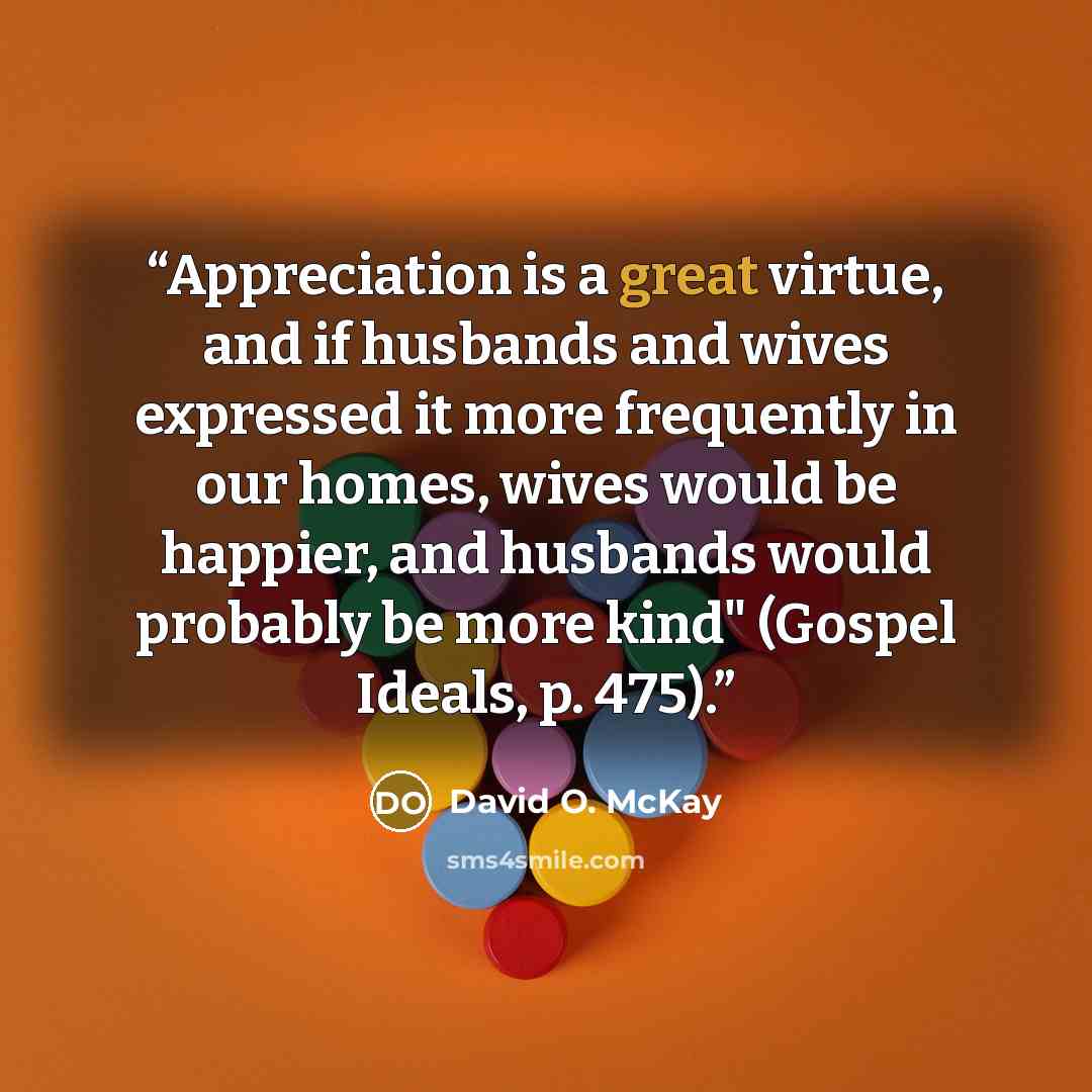 “Appreciation is a great virtue, and if husbands and wives expressed it more frequently in our homes, wives would be happier, and husbands would probably be more kind" (Gospel Ideals, p. 475).” quote by David O. McKay