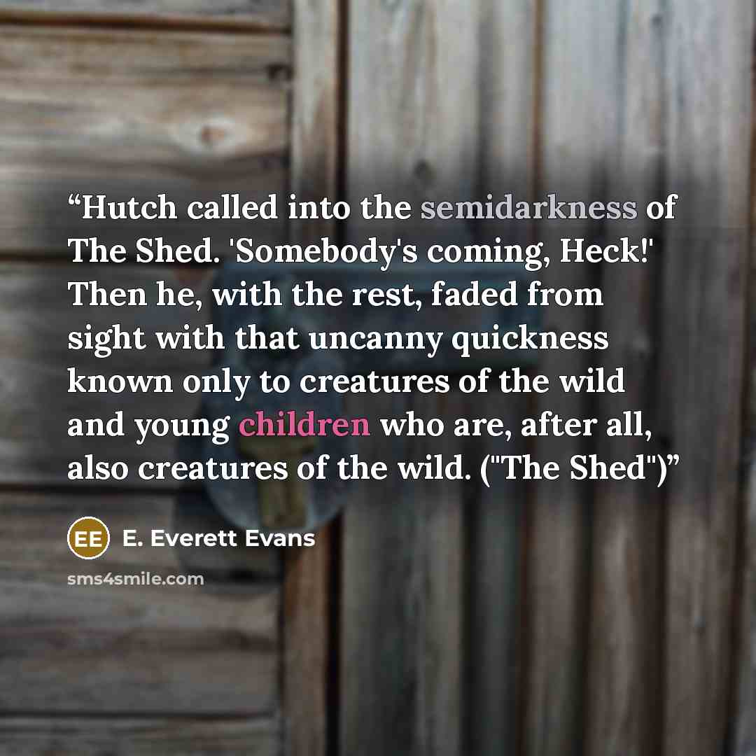 “Hutch called into the semidarkness of The Shed. 'Somebody's coming, Heck!' Then he, with the rest, faded from sight with that uncanny quickness known only to creatures of the wild and young children who are, after all, also creatures of the wild. ("The Shed")” quote by E. Everett Evans