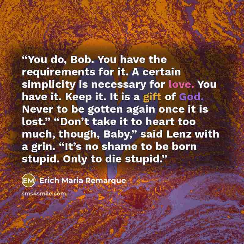 “You do, Bob. You have the requirements for it. A certain simplicity is necessary for love. You have it. Keep it. It is a gift of God. Never to be gotten again once it is lost.” “Don’t take it to heart too much, though, Baby,” said Lenz with a grin. “It’s no shame to be born stupid. Only to die…” quote by Erich Maria Remarque