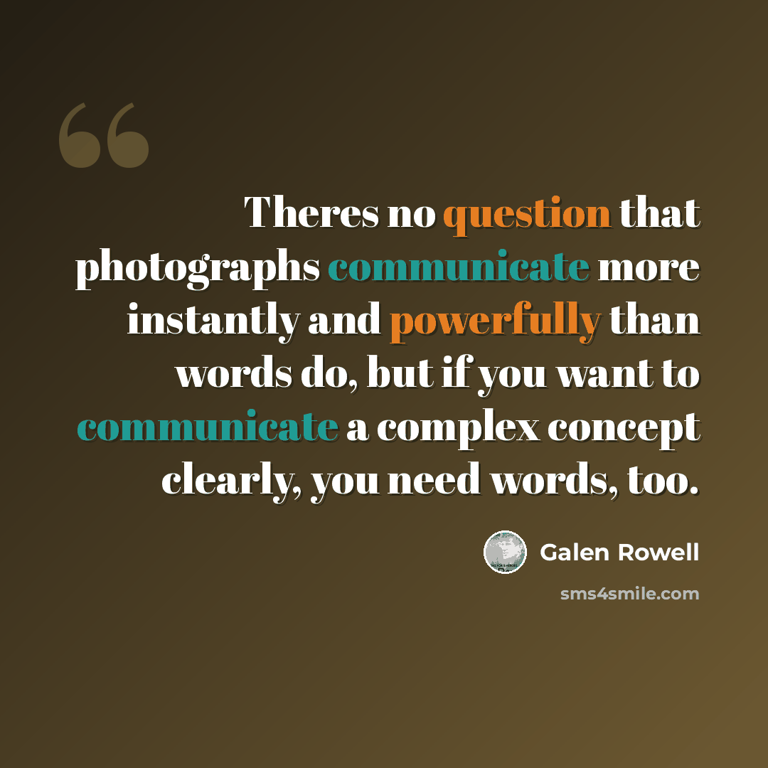 “Theres no question that photographs communicate more instantly and powerfully than words do, but if you want to communicate a complex concept clearly, you need words, too.” quote by Galen Rowell