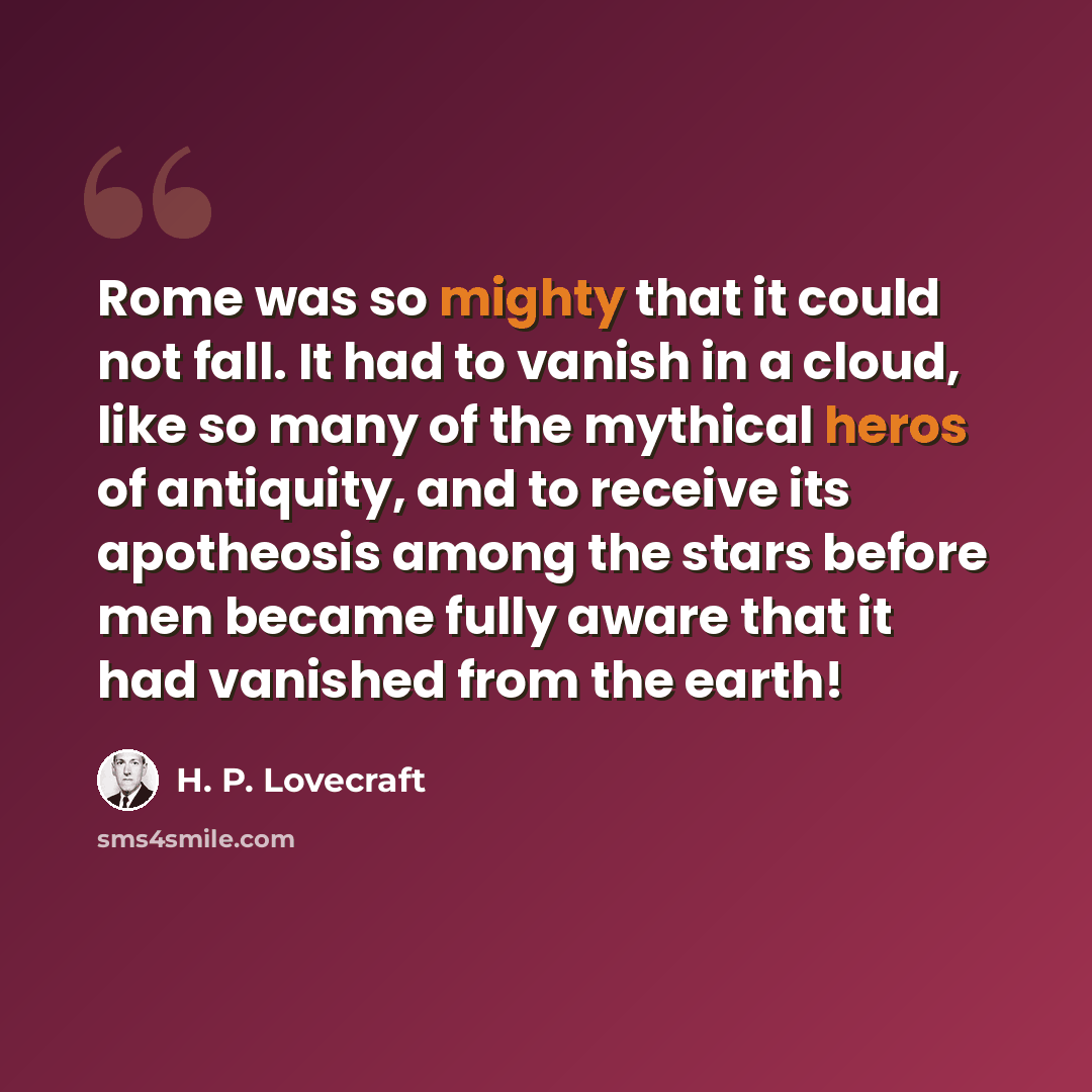 “Rome was so mighty that it could not fall. It had to vanish in a cloud, like so many of the mythical heros of antiquity, and to receive its apotheosis among the stars before men became fully aware that it had vanished from the earth!” quote by H. P. Lovecraft