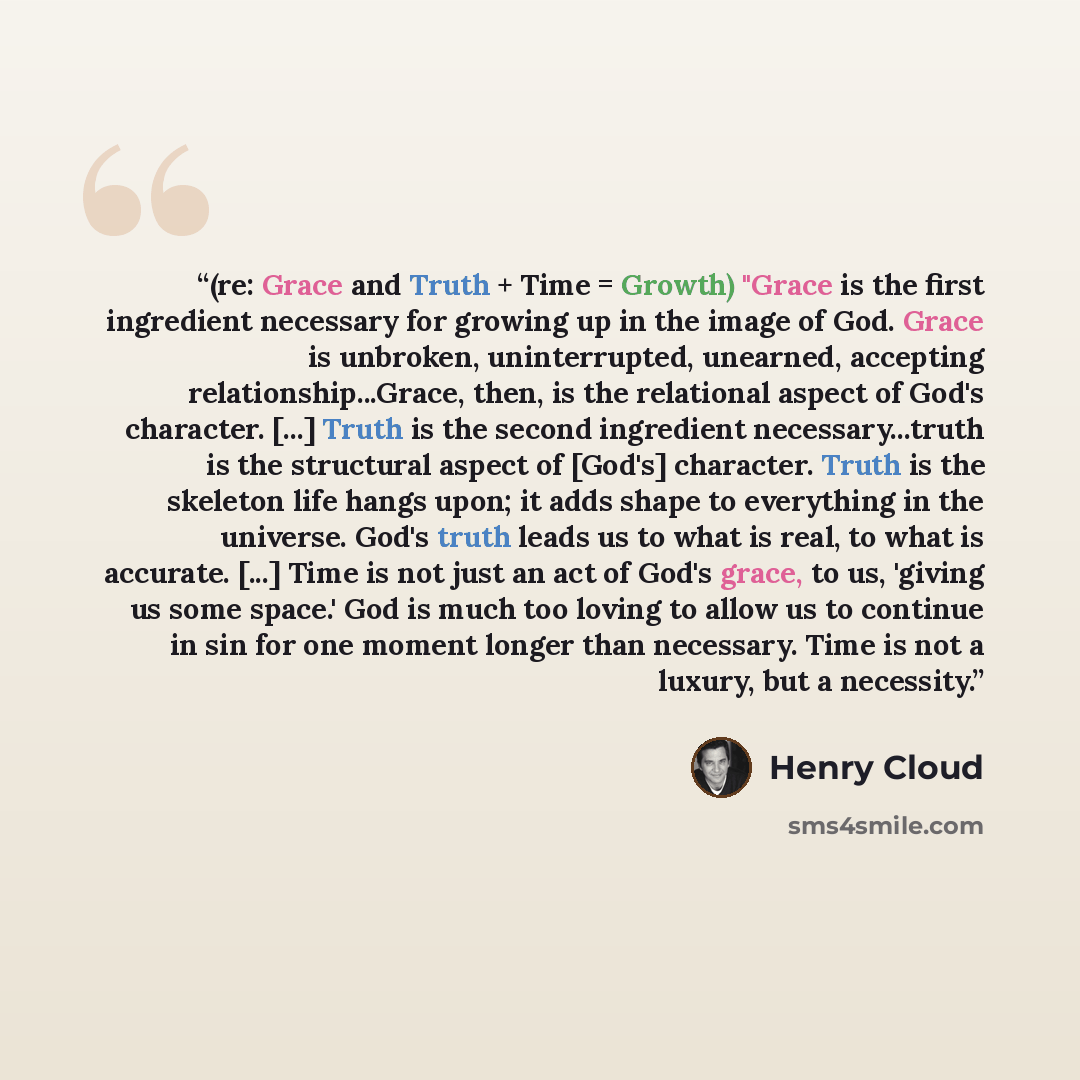 “(re: Grace and Truth + Time = Growth) "Grace is the first ingredient necessary for growing up in the image of God. Grace is unbroken, uninterrupted, unearned, accepting relationship...Grace, then, is the relational aspect of God's character. [...] Truth is the second ingredient necessary...truth…” quote by Henry Cloud