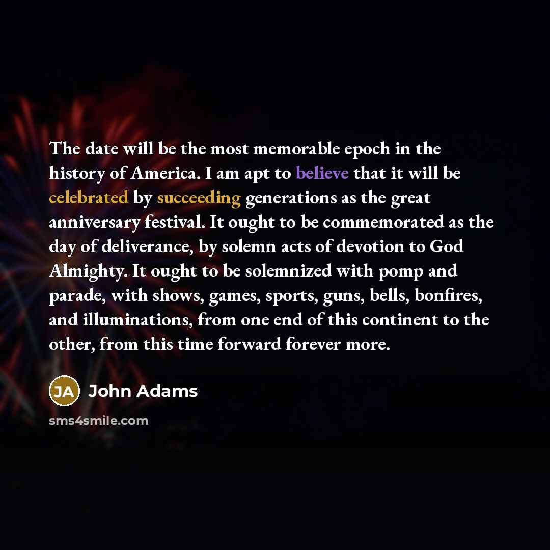 “The date will be the most memorable epoch in the history of America. I am apt to believe that it will be celebrated by succeeding generations as the great anniversary festival. It ought to be commemorated as the day of deliverance, by solemn acts of devotion to God Almighty. It ought to be…” quote by John Adams