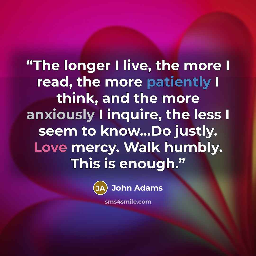 “The longer I live, the more I read, the more patiently I think, and the more anxiously I inquire, the less I seem to know...Do justly. Love mercy. Walk humbly. This is enough.” quote by John Adams