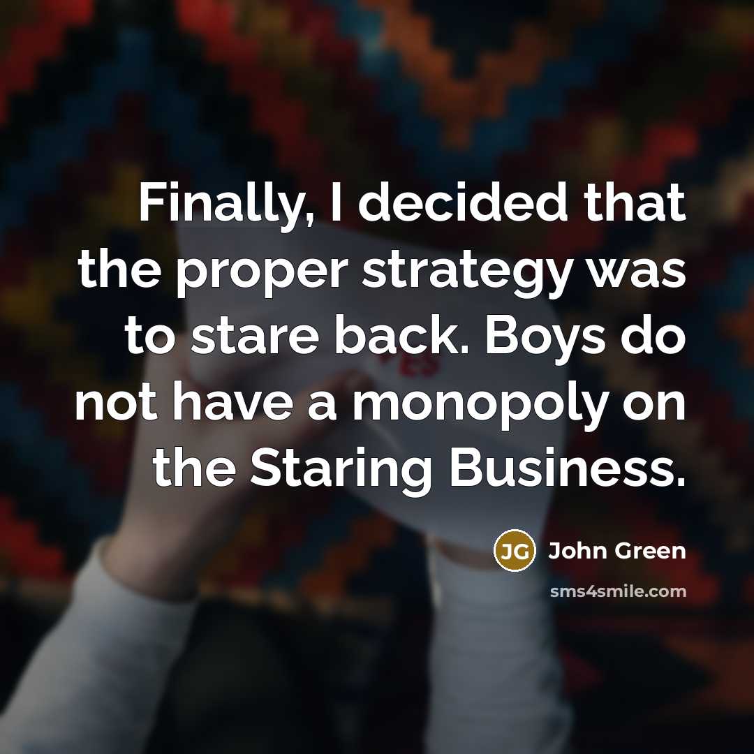 “Finally, I decided that the proper strategy was to stare back. Boys do not have a monopoly on the Staring Business.” quote by John Green