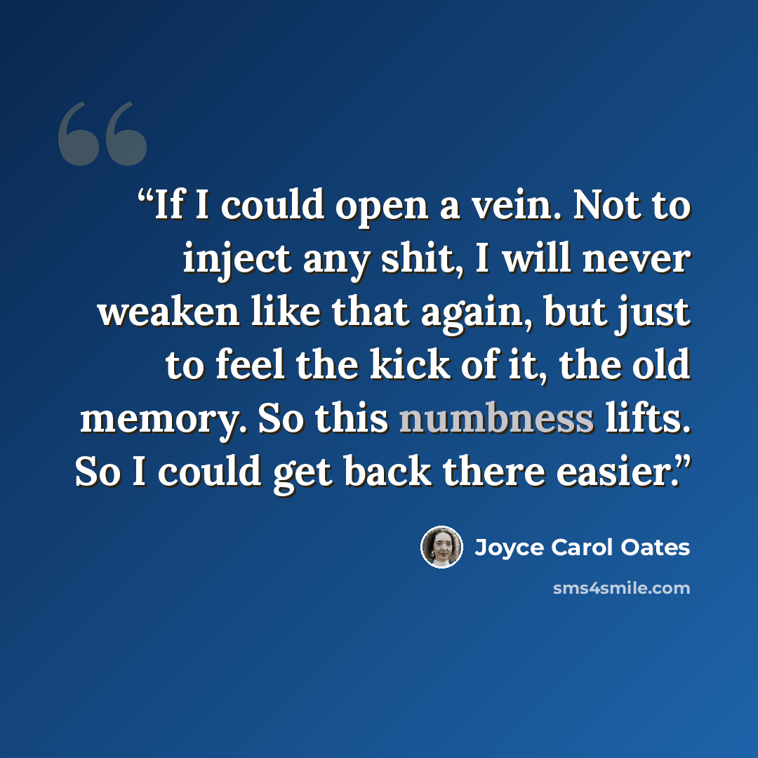 “If I could open a vein. Not to inject any shit, I will never weaken like that again, but just to feel the kick of it, the old memory. So this numbness lifts. So I could get back there easier.” quote by Joyce Carol Oates