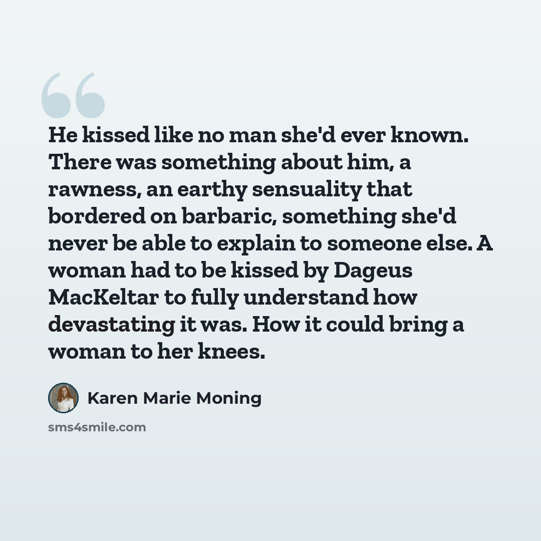 “He kissed like no man she'd ever known. There was something about him, a rawness, an earthy sensuality that bordered on barbaric, something she'd never be able to explain to someone else. A woman had to be kissed by Dageus MacKeltar to fully understand how devastating it was. How it could bring a…” quote by Karen Marie Moning