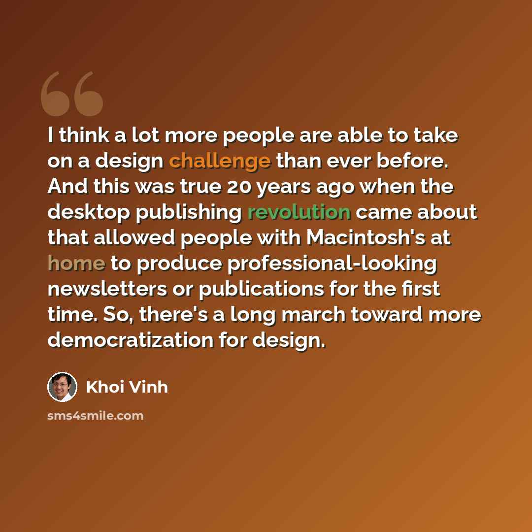 “I think a lot more people are able to take on a design challenge than ever before. And this was true 20 years ago when the desktop publishing revolution came about that allowed people with Macintosh's at home to produce professional-looking newsletters or publications for the first time. So…” quote by Khoi Vinh