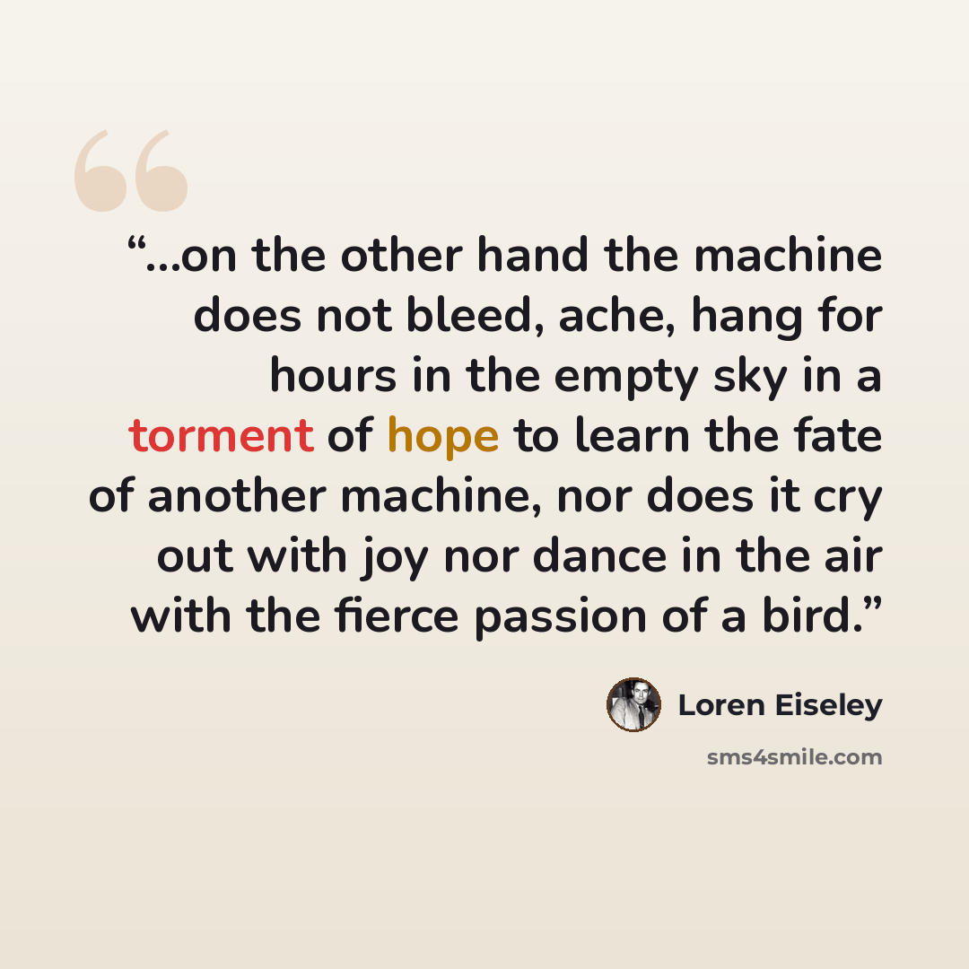 “...on the other hand the machine does not bleed, ache, hang for hours in the empty sky in a torment of hope to learn the fate of another machine, nor does it cry out with joy nor dance in the air with the fierce passion of a bird.” quote by Loren Eiseley