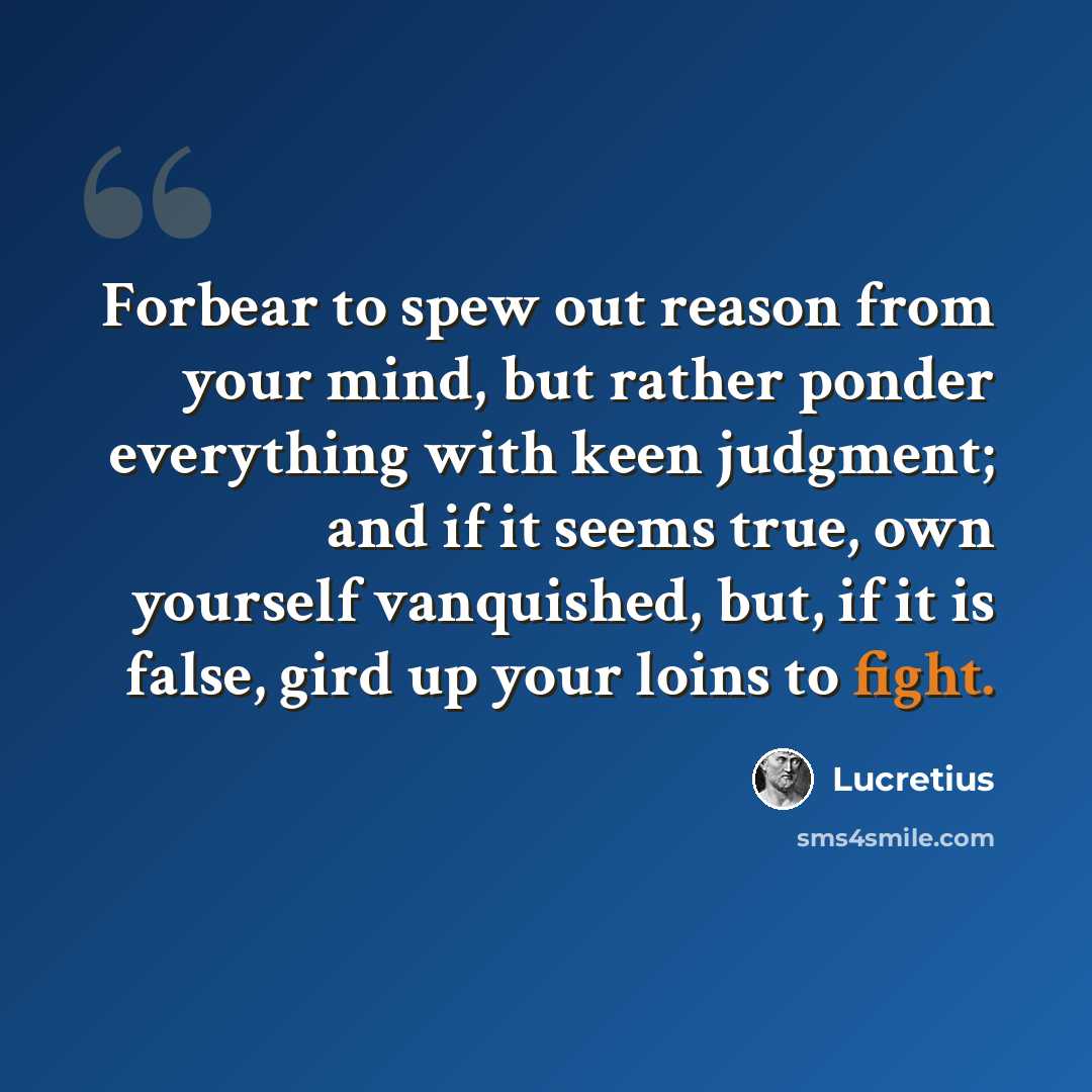“Forbear to spew out reason from your mind, but rather ponder everything with keen judgment; and if it seems true, own yourself vanquished, but, if it is false, gird up your loins to fight.” quote by Lucretius