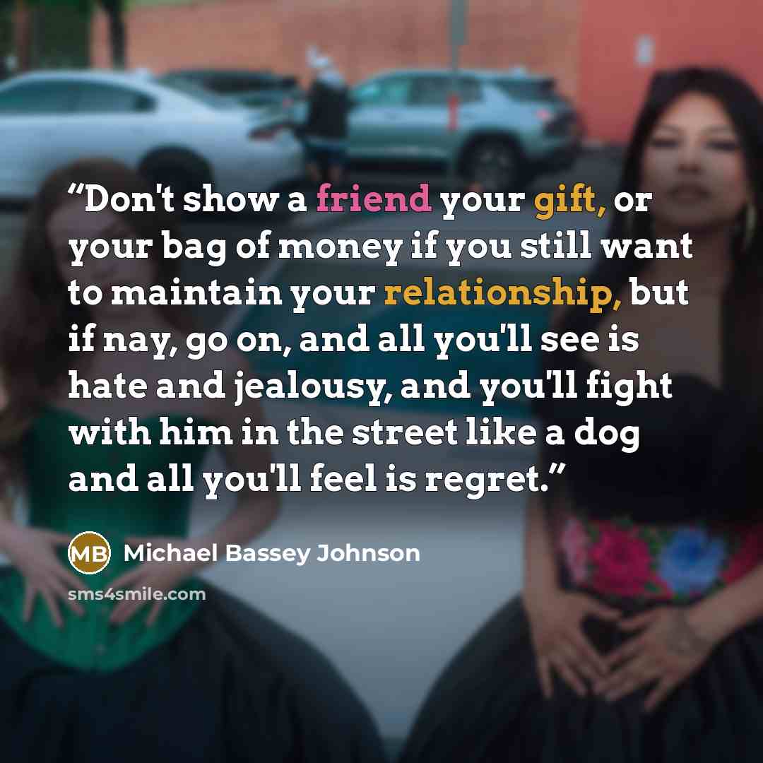 “Don't show a friend your gift, or your bag of money if you still want to maintain your relationship, but if nay, go on, and all you'll see is hate and jealousy, and you'll fight with him in the street like a dog and all you'll feel is regret.” quote by Michael Bassey Johnson