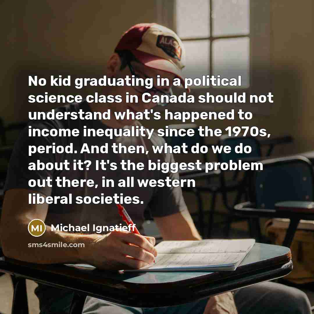 “No kid graduating in a political science class in Canada should not understand what's happened to income inequality since the 1970s, period. And then, what do we do about it? It's the biggest problem out there, in all western liberal societies.” quote by Michael Ignatieff
