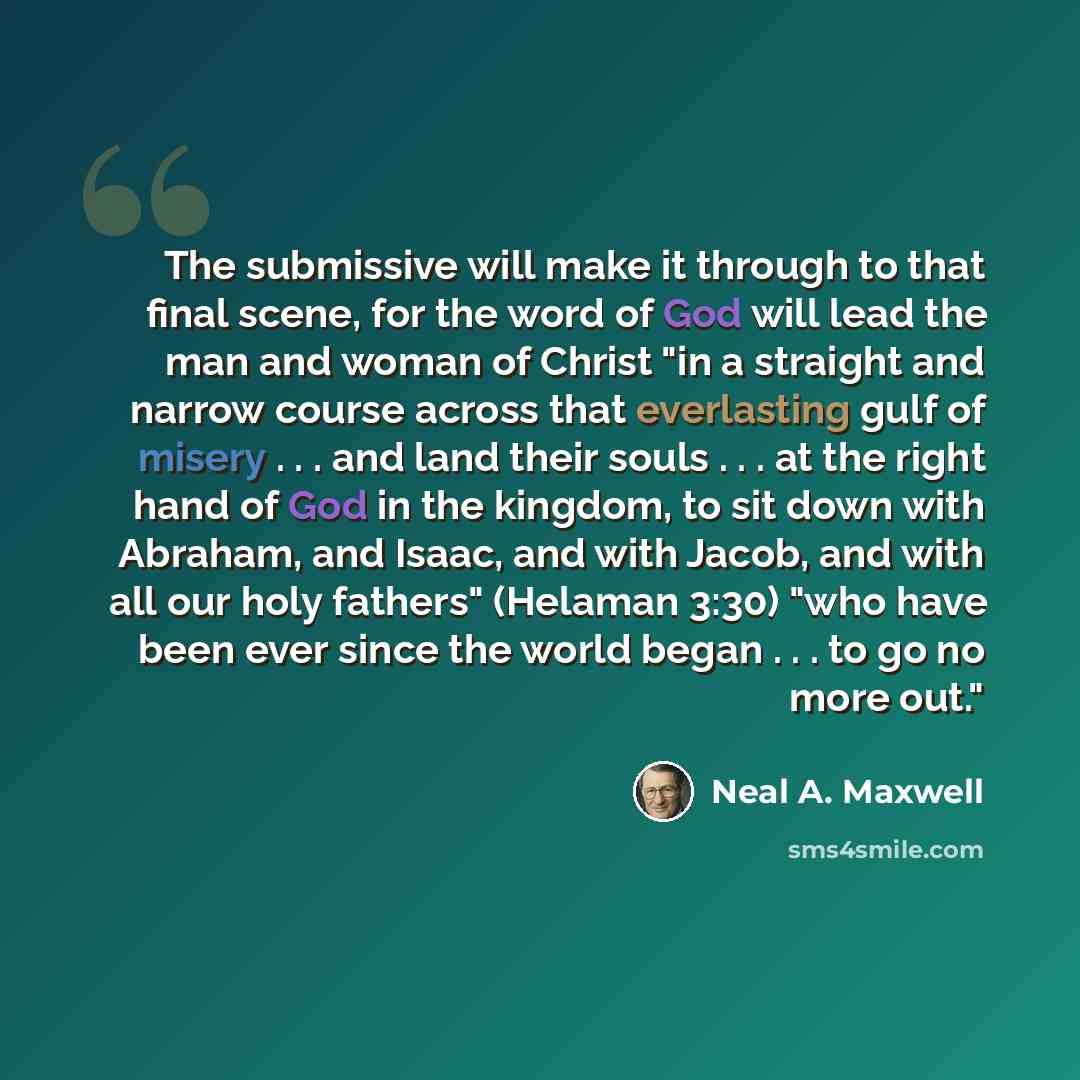 “The submissive will make it through to that final scene, for the word of God will lead the man and woman of Christ "in a straight and narrow course across that everlasting gulf of misery . . . and land their souls . . . at the right hand of God in the kingdom, to sit down with Abraham, and Isaac…” quote by Neal A. Maxwell