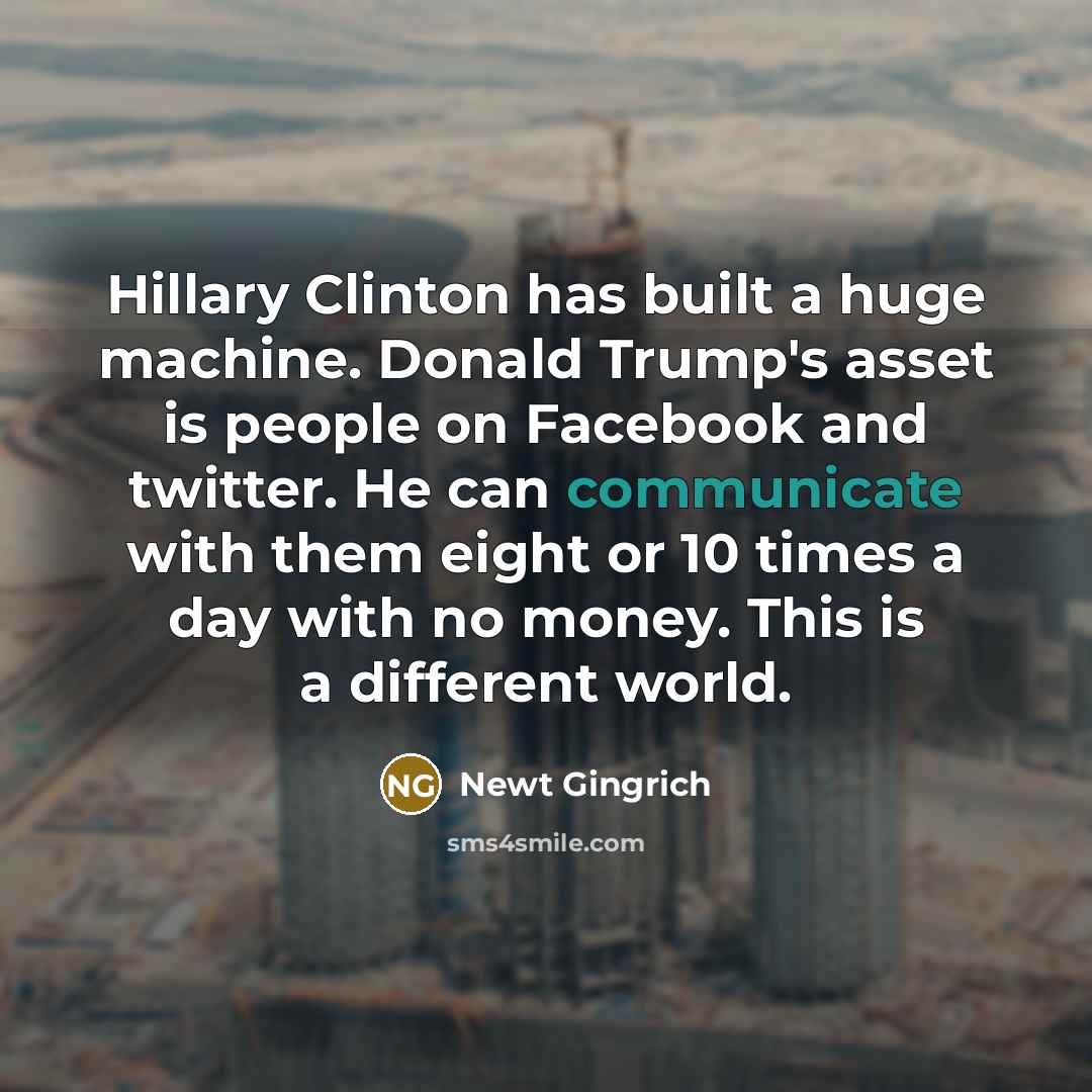 “Hillary Clinton has built a huge machine. Donald Trump's asset is people on Facebook and twitter. He can communicate with them eight or 10 times a day with no money. This is a different world.” quote by Newt Gingrich