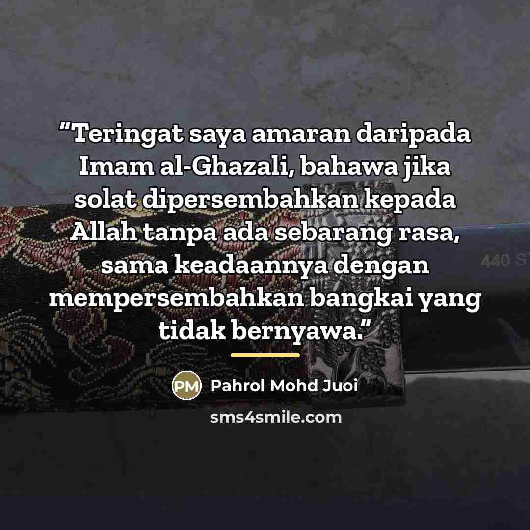 “Teringat saya amaran daripada Imam al-Ghazali, bahawa jika solat dipersembahkan kepada Allah tanpa ada sebarang rasa, sama keadaannya dengan mempersembahkan bangkai yang tidak bernyawa.” quote by Pahrol Mohd Juoi