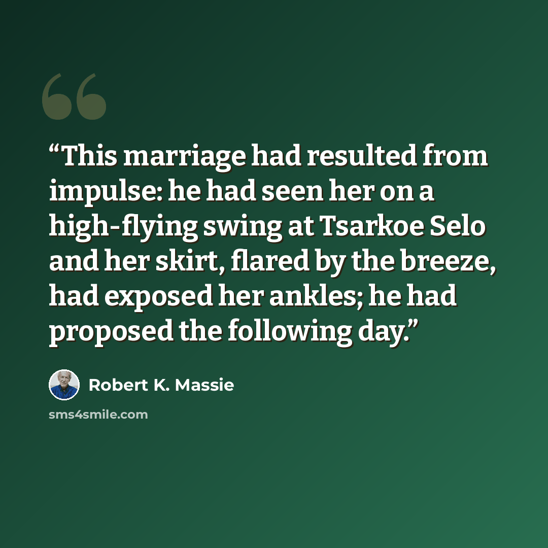 “This marriage had resulted from impulse: he had seen her on a high-flying swing at Tsarkoe Selo and her skirt, flared by the breeze, had exposed her ankles; he had proposed the following day.” quote by Robert K. Massie