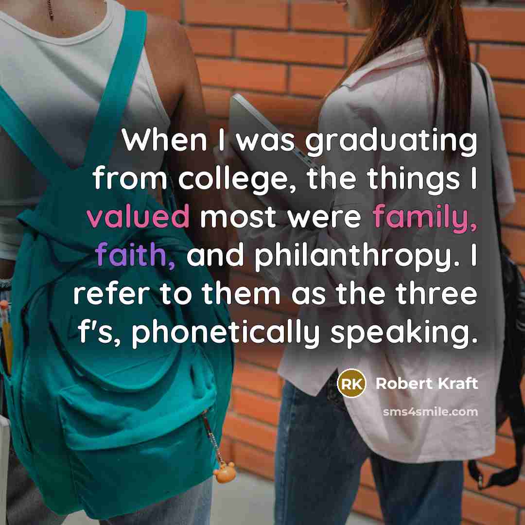 “When I was graduating from college, the things I valued most were family, faith, and philanthropy. I refer to them as the three f's, phonetically speaking.” quote by Robert Kraft