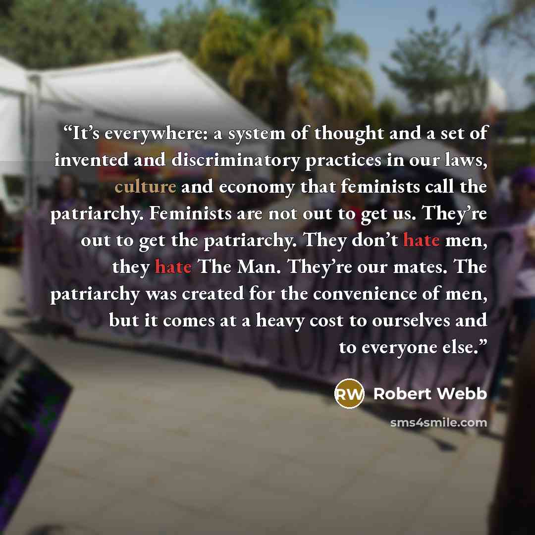 “It’s everywhere: a system of thought and a set of invented and discriminatory practices in our laws, culture and economy that feminists call the patriarchy. Feminists are not out to get us. They’re out to get the patriarchy. They don’t hate men, they hate The Man. They’re our mates. The patriarchy…” quote by Robert Webb