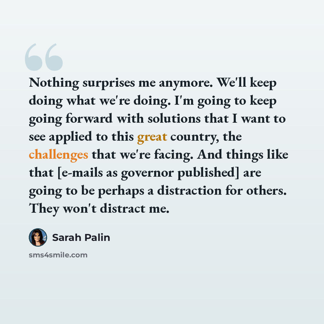 “Nothing surprises me anymore. We'll keep doing what we're doing. I'm going to keep going forward with solutions that I want to see applied to this great country, the challenges that we're facing. And things like that [e-mails as governor published] are going to be perhaps a distraction for others…” quote by Sarah Palin