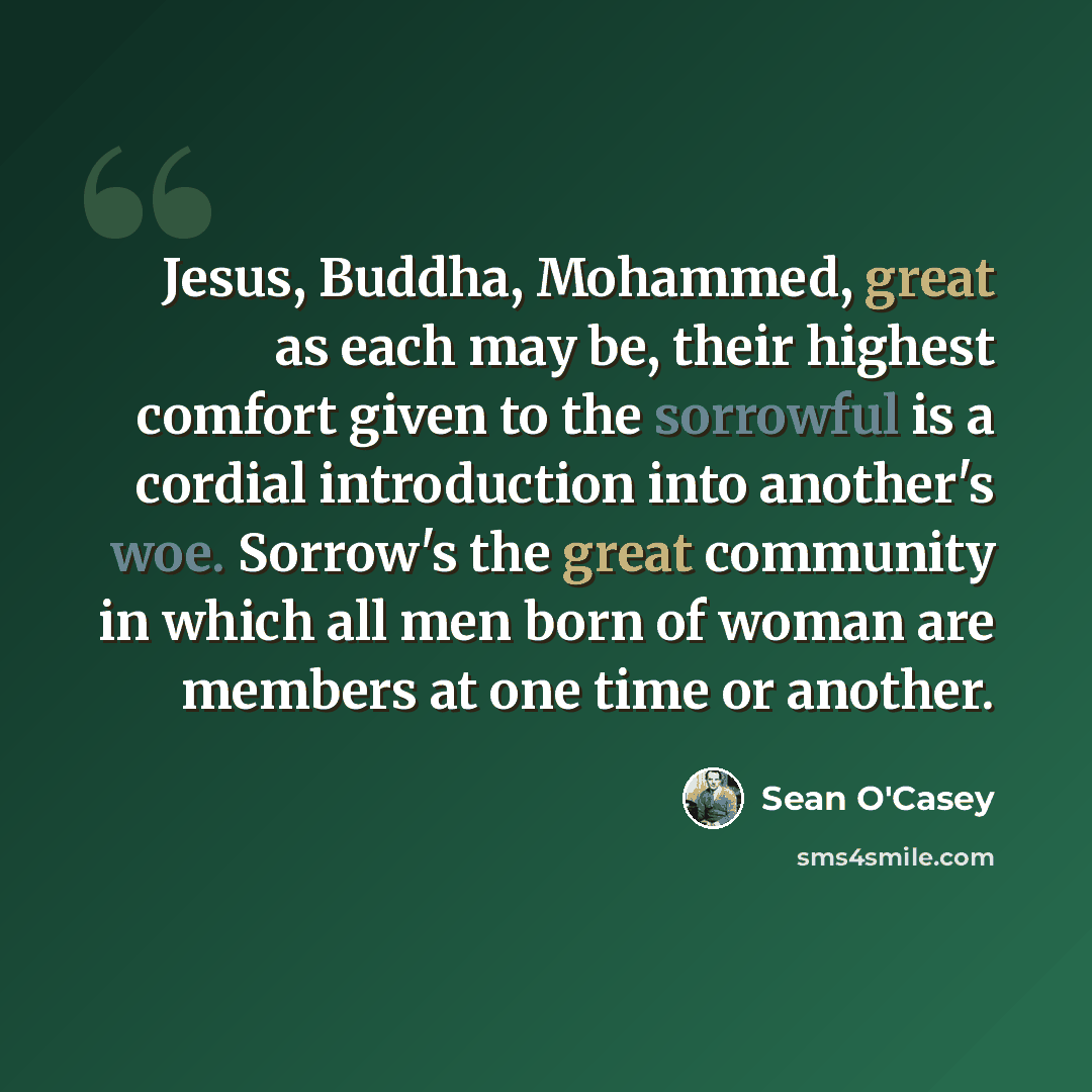 “Jesus, Buddha, Mohammed, great as each may be, their highest comfort given to the sorrowful is a cordial introduction into another's woe. Sorrow's the great community in which all men born of woman are members at one time or another.” quote by Sean O'Casey