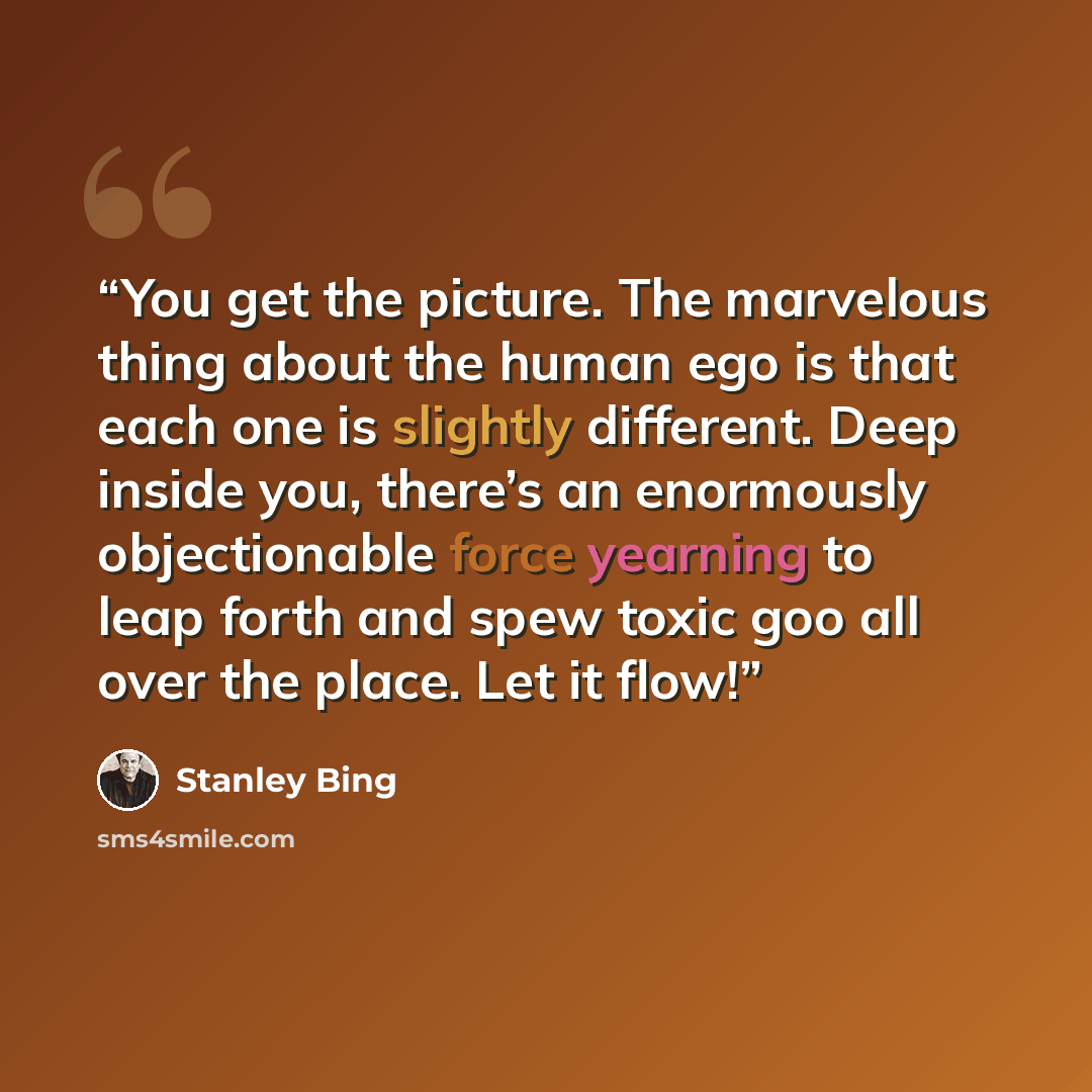 “You get the picture. The marvelous thing about the human ego is that each one is slightly different. Deep inside you, there’s an enormously objectionable force yearning to leap forth and spew toxic goo all over the place. Let it flow!” quote by Stanley Bing