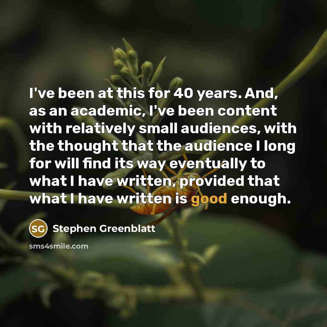 “I've been at this for 40 years. And, as an academic, I've been content with relatively small audiences, with the thought that the audience I long for will find its way eventually to what I have written, provided that what I have written is good enough.” quote by Stephen Greenblatt