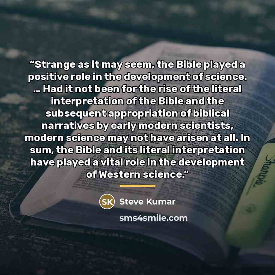 “Strange as it may seem, the Bible played a positive role in the development of science. … Had it not been for the rise of the literal interpretation of the Bible and the subsequent appropriation of biblical narratives by early modern scientists, modern science may not have arisen at all. In sum…” quote by Steve Kumar