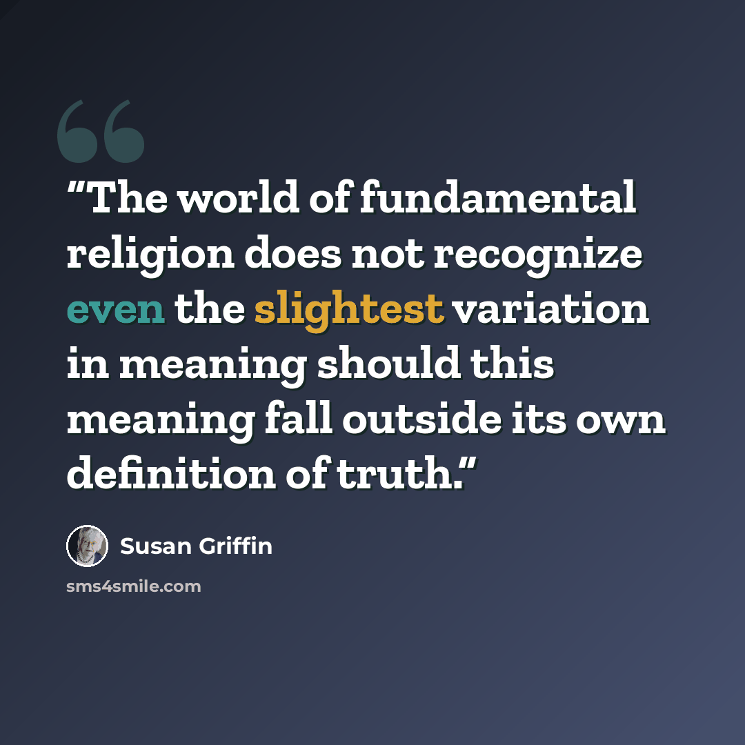 “The world of fundamental religion does not recognize even the slightest variation in meaning should this meaning fall outside its own definition of truth.” quote by Susan Griffin