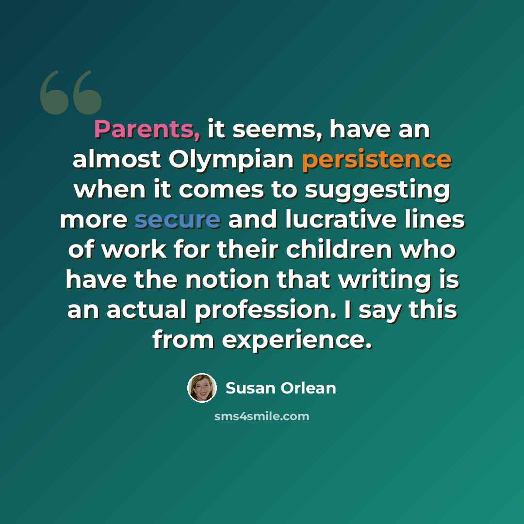 “Parents, it seems, have an almost Olympian persistence when it comes to suggesting more secure and lucrative lines of work for their children who have the notion that writing is an actual profession. I say this from experience.” quote by Susan Orlean