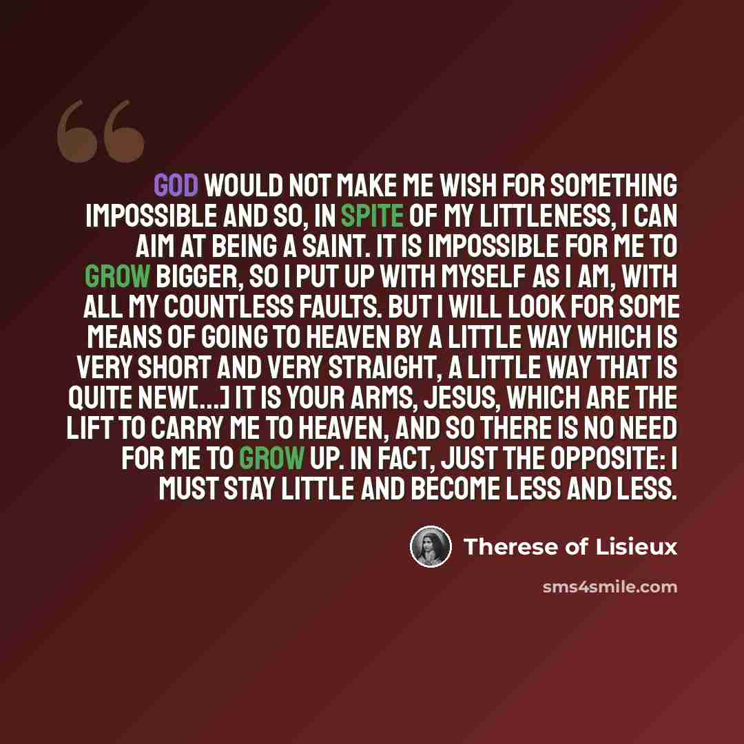 “God would not make me wish for something impossible and so, in spite of my littleness, I can aim at being a saint. It is impossible for me to grow bigger, so I put up with myself as I am, with all my countless faults. But I will look for some means of going to heaven by a little way which is very…” quote by Therese of Lisieux