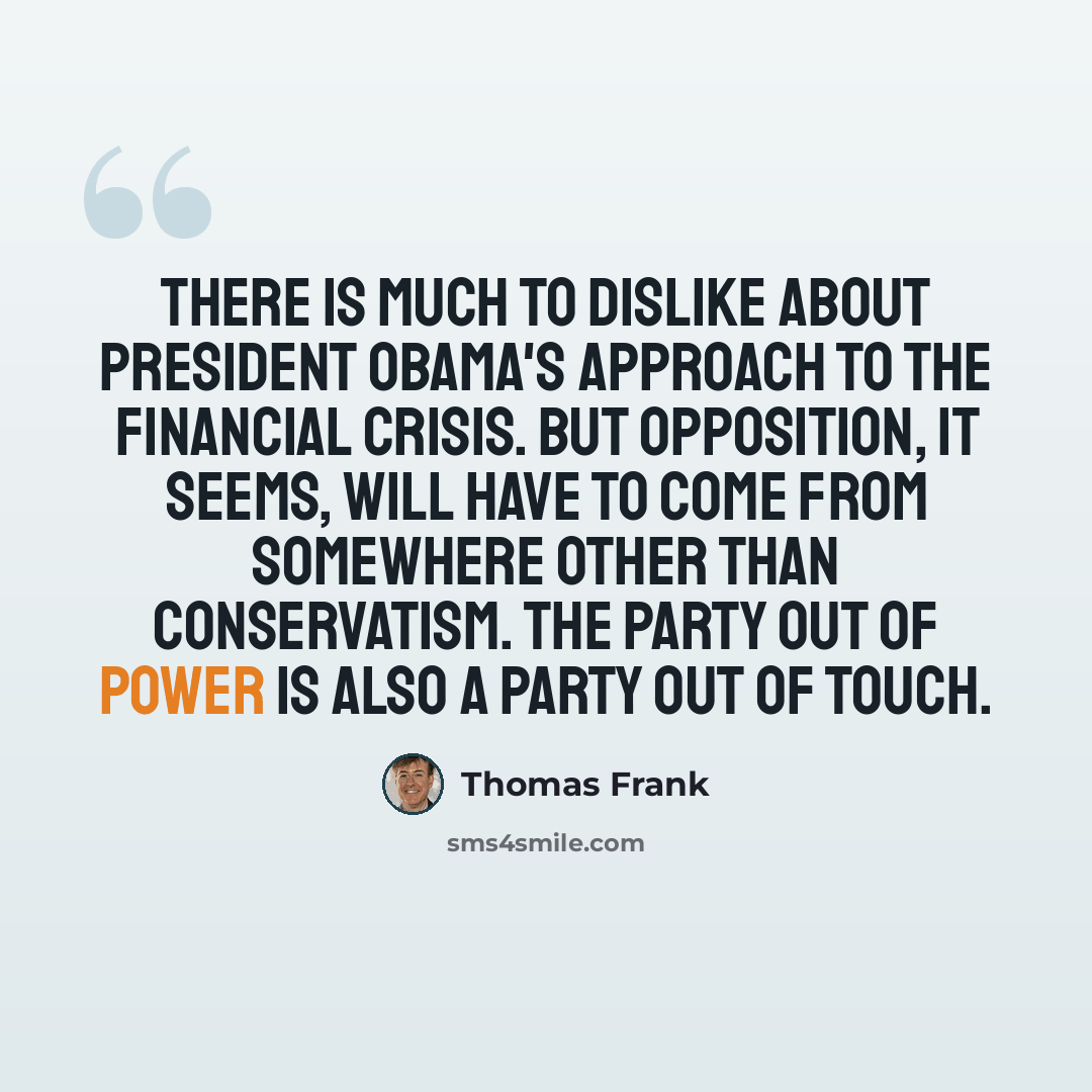 “There is much to dislike about President Obama's approach to the financial crisis. But opposition, it seems, will have to come from somewhere other than conservatism. The party out of power is also a party out of touch.” quote by Thomas Frank