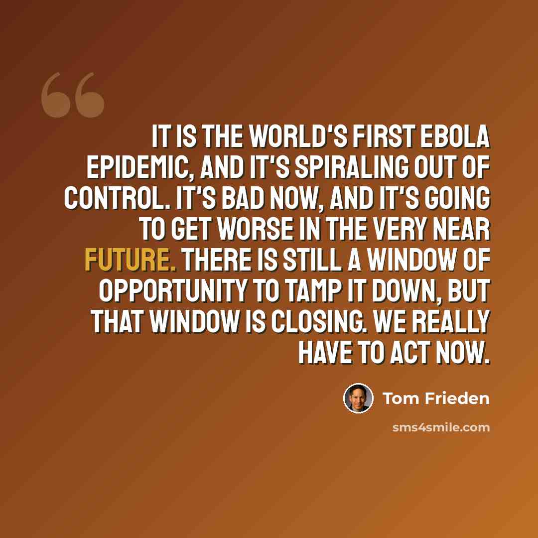“It is the world's first Ebola epidemic, and it's spiraling out of control. It's bad now, and it's going to get worse in the very near future. There is still a window of opportunity to tamp it down, but that window is closing. We really have to act now.” quote by Tom Frieden