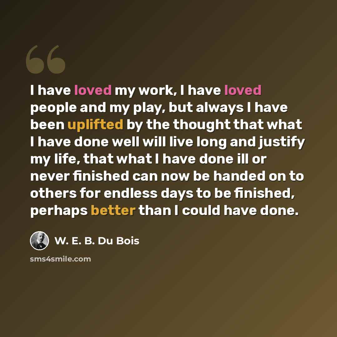 “I have loved my work, I have loved people and my play, but always I have been uplifted by the thought that what I have done well will live long and justify my life, that what I have done ill or never finished can now be handed on to others for endless days to be finished, perhaps better than I…” quote by W. E. B. Du Bois