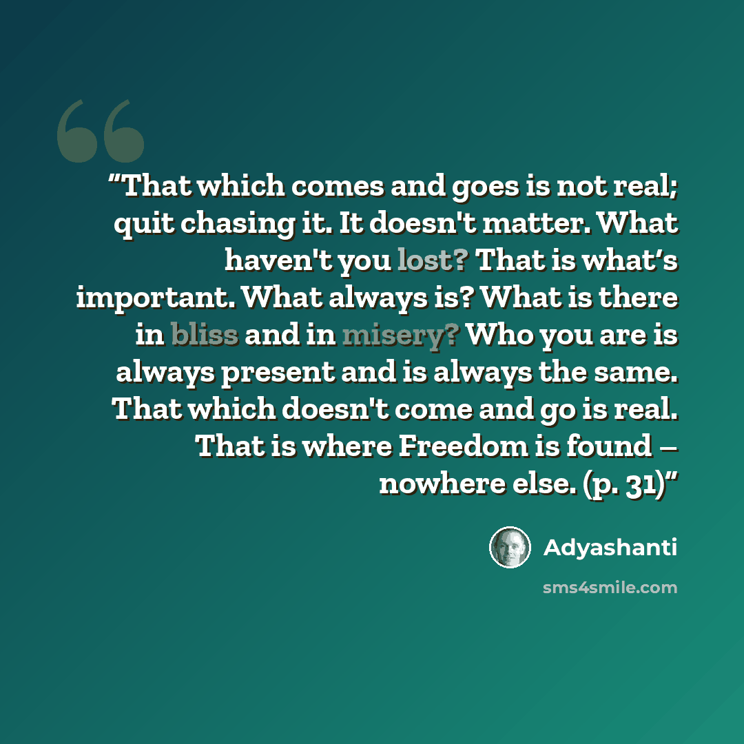 “That which comes and goes is not real; quit chasing it. It doesn't matter. What haven't you lost? That is what‘s important. What always is? What is there in bliss and in misery? Who you are is always present and is always the same. That which doesn't come and go is real. That is where Freedom is…” quote by Adyashanti