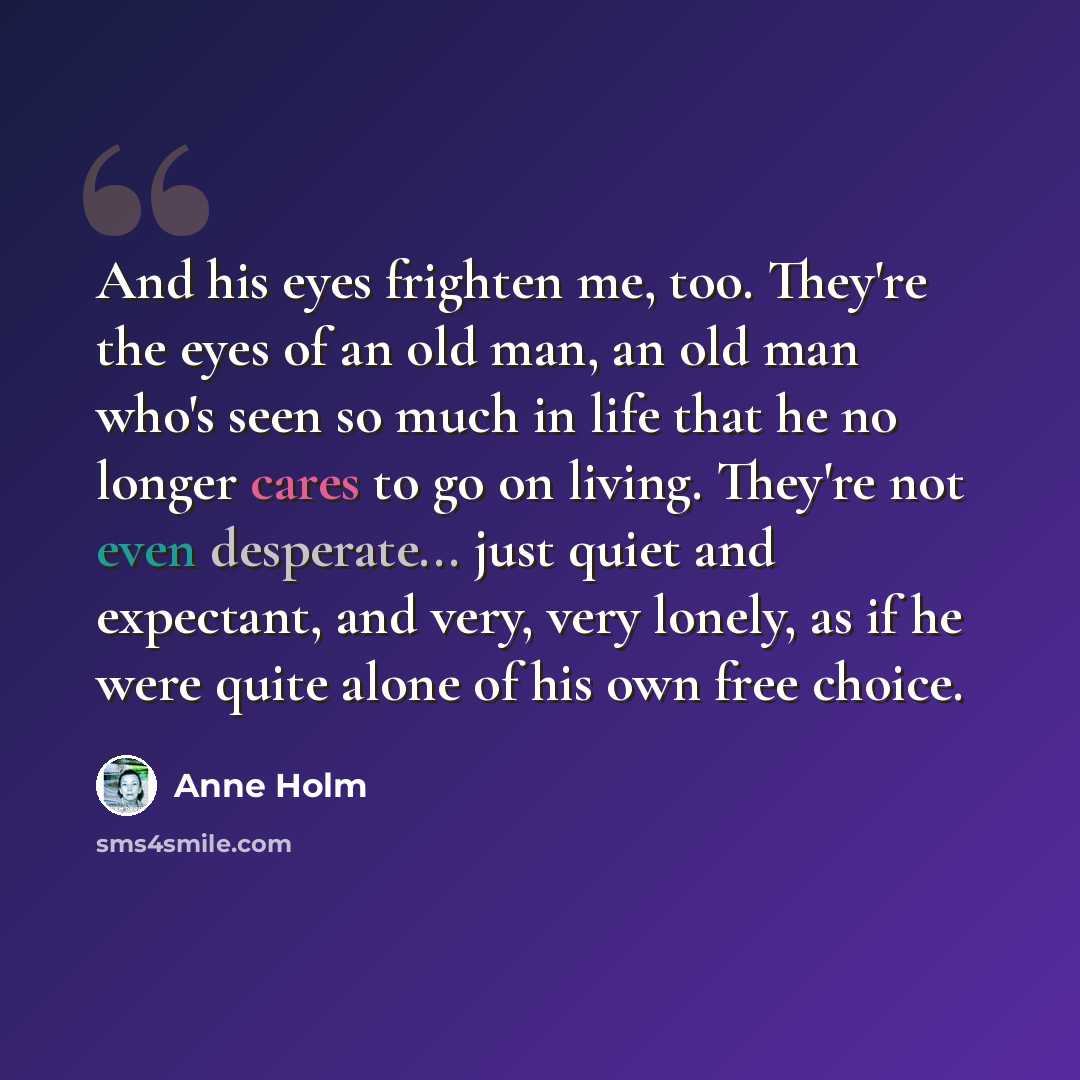 “And his eyes frighten me, too. They're the eyes of an old man, an old man who's seen so much in life that he no longer cares to go on living. They're not even desperate... just quiet and expectant, and very, very lonely, as if he were quite alone of his own free choice.” quote by Anne Holm