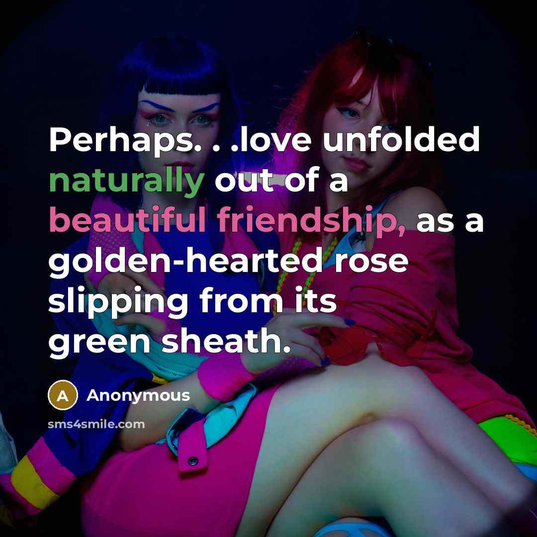 “Perhaps. . .love unfolded naturally out of a beautiful friendship, as a golden-hearted rose slipping from its green sheath.” quote by Anonymous
