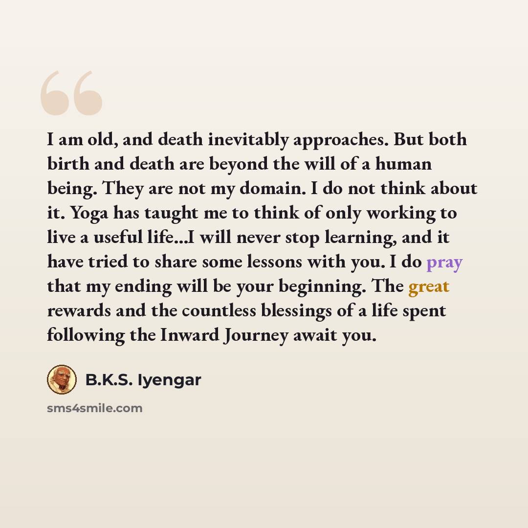 “I am old, and death inevitably approaches. But both birth and death are beyond the will of a human being. They are not my domain. I do not think about it. Yoga has taught me to think of only working to live a useful life...I will never stop learning, and it have tried to share some lessons with…” quote by B.K.S. Iyengar